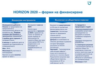 HORIZON 2020 – форми на финансиране
Финансови инструментиФинансови инструменти Възлагане на обществени поръчкиВъзлагане на обществени поръчки
Иновационни дейности.
Покани за представяне на
предложения в
технологичните области по
конкретна цел “Водещи
позиции при базовите и
промишлени технологии”.
3 крайни дати годишно за
кандидатстване.
6 месеца от крайната дата за
подаване до подписване на
споразумението.
Max. 3M €;
Максимум 5 участника в
консорциума.
Прилага се като пилотен
проект от 2015 г.
Инструмент само за
МСП.
Когато едно
дружество е признато
за МСП, правният му
статут се приема за
целия период на
изпълнение на
проекта (дори ако през
това време МСП се е
разраснало и не
отговаря на
определението за
МСП).
Възлагат се самостоятелно
от ЕК или от съответния
финансиращ орган или
съвместно с възлагащи
органи от държавите
членки или от
асоциираните страни.
Допуска се сключване на
няколко договора в рамките
на една процедура
(възлагане на няколко
доставчика).
Критерий - “икономически
най-изгодна оферта”.
(освен ако в поканата за
участие не е посочено друго).
Резултатите получени при
обществена поръчка,
възложена от ЕК са
собственост на ЕС.
За продукти в
предпазарен стадий
научноизследователски
и развойни услуги при
разпределяне на
рисковете и ползите
съобразно пазарните
условия;
поетапни конкурентни
разработки.
За новаторски решения
– възлагащите органи са
пилотен клиент за
новаторски стоки или
услуги, които все още не
са широко достъпни до
търговската мрежа
(допуска се изпитание
за съответствие)
Минимум 3 ЮЛ
 