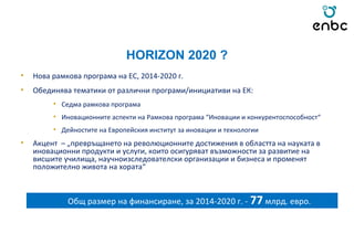 HORIZON 2020 ?
• Нова рамкова програма на ЕС, 2014-2020 г.
• Обединява тематики от различни програми/инициативи на ЕК:
• Седма рамкова програма
• Иновационните аспекти на Рамкова програма “Иновации и конкурентоспособност“
• Дейностите на Европейския институт за иновации и технологии
• Акцент – „превръщането на революционните достижения в областта на науката в
иновационни продукти и услуги, които осигуряват възможности за развитие на
висшите училища, научноизследователски организации и бизнеса и променят
положително живота на хората“
Общ размер на финансиране, за 2014-2020 г. - 77 млрд. евро.
 