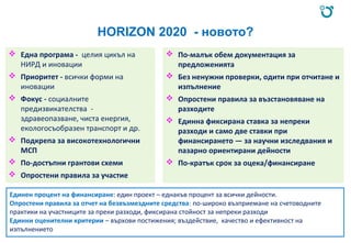 HORIZON 2020 - новото?
 Една програма - целия цикъл на
НИРД и иновации
 Приоритет - всички форми на
иновации
 Фокус - социалните
предизвикателства -
здравеопазване, чиста енергия,
екологосъобразен транспорт и др.
 Подкрепа за високотехнологични
МСП
 По-достъпни грантови схеми
 Опростени правила за участие
 По-малък обем документация за
предложенията
 Без ненужни проверки, одити при отчитане и
изпълнение
 Опростени правила за възстановяване на
разходите
 Единна фиксирана ставка за непреки
разходи и само две ставки при
финансирането — за научни изследвания и
пазарно ориентирани дейности
 По-кратък срок за оцека/финансиране
Единен процент на финансиране: един проект – еднакъв процент за всички дейности.
Опростени правила за отчет на безвъзмездните средства: по-широко възприемане на счетоводните
практики на участниците за преки разходи, фиксирана стойност за непреки разходи
Единни оценителни критерии – върхови постижения; въздействие, качество и ефективност на
изпълнението
 