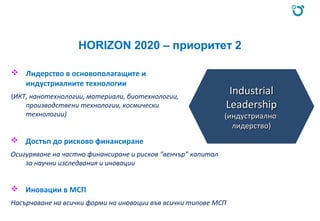 HORIZON 2020 – приоритет 2
 Лидерство в основополагащите и
индустриалните технологии
(ИКТ, нанотехнологии, материали, биотехнологии,
производствени технологии, космически
технологии)
 Достъп до рисково финансиране
Осигуряване на частно финансиране и рисков “венчър” капитал
за научни изследвания и иновации
 Иновации в МСП
Насърчаване на всички форми на иновации във всички типове МСП
IndustrialIndustrial
LeadershipLeadership
(индустриално(индустриално
лидерство)лидерство)
 