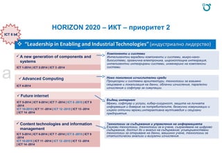 HORIZON 2020 – ИКТ – приоритет 2
A new generation of components and
systems
ICT 1-2014 | ICT 2-2014 | ICT 3 -2014
ICT 4-2014
Content technologies and information
management
ICT 5-2014 | ICT 6-2014 | ICT 7 -2014 | ICT 8 -2015 | ICT 9
-2014
ICT 10-2015 | ICT 11 -2014 | ICT 12 -2015 | ICT 13 -2014
| ICT 14 -2014
ICT 5-2014 | ICT 6-2014 | ICT 7 -2014 | ICT 8 -2015 | ICT 9
-2014
ICT 10-2015 | ICT 11 -2014 | ICT 12 -2015 | ICT 13 -2014
| ICT 14 -2014
Компоненти и системи
Интелигентни вградени компоненти и системи, микро-нано-
биосистеми, органична електроника, широкоплощна интеграция,
интелигентни интегрирани системи, инженеринг на комплексни
системи.
Ново поколение изчислителни среди
Процесорни и системни архитектури, технологии за взаимно
свързване и локализация на данни, облачни изчисления, паралелни
изчисления и софтуер за симулации.
Бъдещ интернет
Мрежи, софтуер и услуги, кибер-сигурност, защита на личната
информация и доверие на потребителите, безжични комуникации и
изцяло оптични мрежи,интерактивна мултимедия и свързани
предприятия.
ICT 8 b€
Tехнологии за съдържание и управление на информацията
Езикови технологии, технологии за е-учене, съхраняване на цифрово
съдържание, достъп до и анализ на съдържание; усъвършенствани
технологии за откриване на данни, машинно учене, технологии за
статистически анализи и визуални изчисления.
a
 