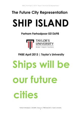 ENBE | Final Project | Part A – Report | The Future City Representation
Parham Farhadpoor | 0313698 | Group w | FNBE April 2013 | Taylor’s University
1
The Future City Representation
SHIP ISLAND
Parham Farhadpoor 0313698
FNBE April 2013 | Taylor’s University
Ships will be
our future
cities
 