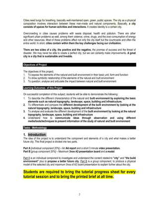2
Cities need lungs for breathing, basically well-maintained open, green, public spaces. The city as a physical
composition involves interaction between these man-made and natural components. Basically, a city
consists of spaces for human activities and interactions. It creates identity to a certain city.
Overcrowding in cities causes problems with waste disposal, health and pollution. There are other
significant urban problems as well, among them violence, crime, drugs, and the over-consumption of energy
and other resources. Most of these problems affect not only the city itself but the countryside and often the
entire world. In short, cities contain within them the key challenges facing our civilization.
There are two sides of a city, the positive and the negative, the promise of success and the threat of
disaster. We may never be able to create a perfect city, but we can certainly make improvements. A great
city is a city that is sustainable and liveable.
Objectives of Project
The objectives of this project;
1. To expose the elements of the natural and built environment in their basic unit, form and function
2. To show symbiotic relationship of the elements of the natural and built environment
3. To question, analyse and articulate the impact between natural and built environment
Learning Outcomes of this Project
On successful completion of this subject, students will be able to demonstrate the following:
1. To describe the different characteristics of the natural and built environment by exploring the basic
elements such as natural topography, landscape, space, building and infrastructure.
2. To differentiate and compare the different development of the built environment by looking at the
natural topography, landscape, space, building and infrastructure
3. To analyse and evaluate the different development of the built environment by looking at the natural
topography, landscape, space, building and infrastructure
4. Understand how to communicate ideas through observation and using different
media/tools/techniques to present information of the study of natural and built environment
Tasks - Methodology
1. Introduction:
The idea of this project is to understand the component and elements of a city and what makes a better
future city. This final project is divided into two parts.
Part A [individual component 20%] – An A4 report and a short 3 minute video presentation.
Part B [group component 20%] – Maximum 3nos A2 presentation board and a model.
Part A is an individual component to investigate and understand the content related to “city” and “the build
environment” plus to propose a better future city. Part B is a group component, to produce a physical
model of the selected city and maximum 3nos of A2 board presentation to explain further about the city.
Students are required to bring the tutorial progress sheet for every
tutorial session and to bring the printed brief at all time.
 