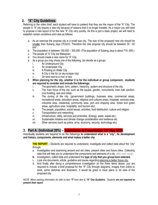 3
2. “X” City Guidelines:
Referring to the video brief, each student will have to pretend that they are the mayor of the “X” City. The
people in “X” city require a new city because of reasons that it no longer liveable. As a mayor you will need
to propose a new layout of for the new “X” City very quickly. As this is just a class project, we will need to
establish certain conditions and rules as follows;
a. As an exercise the propose city is a small size city. The size of the proposed new city should be
smaller than Subang Jaya (70 km2). Therefore the new propose city should be between 20 - 40
km2 .
b. The population in between 150,000 – 300,000. (The population of Subang Jaya is about 710, 000.)
c. The people of “X” City are Malaysian.
d. You should create a new name for “X” City.
e. As a group you may chose one of the following; (do decide as a group)
i. An Underground City
ii. An Underwater City
iii. A Floating on Water City
iv. A City in the Air (or sky scraper city)
v. On land next to a river or sea
f. When planning for the city, whether it is for the individual or group component, students
are required to consider and include the followings;
i. The geometric shape, form, pattern, hierarchy, system and structure of the city.
ii. The main focus of the city; such as the square, garden, monuments, town hall, pavilion,
civic building, axis and vistas.
iii. The zoning of the city. (government buildings, business area, commercial areas,
recreational areas, education areas, religious and cultures areas, hospitals, services area,
industrial area, residential, community area, port and shipping area, forest and green
areas, agriculture area, hospitality and tourism etc)
iv. The people, population, social issues, activities, food distribution, culture and religion.
v. Transportation and networking.
vi. Infrastructure, utility, services and amenities. (Energy, water, waste etc.)
vii. Sustainable initiative and climate change consideration and resilience etc.
viii. Other services (such as police, army, economy, security, technology etc)
3. Part A: (Individual 20%) – Submission & Presentation 15th May 2014
Individually students are required to do the followings to understand what is a “city”, its development
and history, components, elements and what makes a better city.
THE REPORT – Students are required to understand, investigate and collect data about the “city”
through;
a. Investigation and examining ancient and old cities, present cities and future cities. Collecting
data that will help you to understand the components and elements of a city. (like case study)
b. Investigation, collect data and understand the type of city that you group have selected.
c. Look into documents, article, guideline and issues regarding planning a better future city.
d. And finally after doing a comprehensive investigation on the three items above, you are
required to include a brief proposal for the “X” City through diagrams, images from online or
book, some sketches and illustration. It would be great to have plans or 3d view of the
proposed city.
NOTE: When seeking information do refer to item “f” from item 2. “X” City Guideline. Students are not required to
present their report.
 