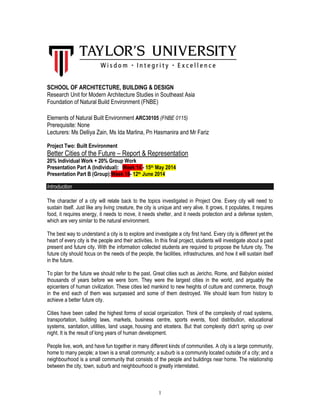 1
SCHOOL OF ARCHITECTURE, BUILDING & DESIGN
Research Unit for Modern Architecture Studies in Southeast Asia
Foundation of Natural Build Environment (FNBE)
Elements of Natural Built Environment ARC30105 (FNBE 0115)
Prerequisite: None
Lecturers: Ms Delliya Zain, Ms Ida Marlina, Pn Hasmanira and Mr Fariz
Project Two: Built Environment
Better Cities of the Future – Report & Representation
20% Individual Work + 20% Group Work
Presentation Part A (Individual): Week 14 - 15th May 2014
Presentation Part B (Group):Week 18- 12th June 2014
Introduction
The character of a city will relate back to the topics investigated in Project One. Every city will need to
sustain itself. Just like any living creature, the city is unique and very alive. It grows, it populates, it requires
food, it requires energy, it needs to move, it needs shelter, and it needs protection and a defense system,
which are very similar to the natural environment.
The best way to understand a city is to explore and investigate a city first hand. Every city is different yet the
heart of every city is the people and their activities. In this final project, students will investigate about a past
present and future city. With the information collected students are required to propose the future city. The
future city should focus on the needs of the people, the facilities, infrastructures, and how it will sustain itself
in the future.
To plan for the future we should refer to the past. Great cities such as Jericho, Rome, and Babylon existed
thousands of years before we were born. They were the largest cities in the world, and arguably the
epicenters of human civilization. These cities led mankind to new heights of culture and commerce, though
in the end each of them was surpassed and some of them destroyed. We should learn from history to
achieve a better future city.
Cities have been called the highest forms of social organization. Think of the complexity of road systems,
transportation, building laws, markets, business centre, sports events, food distribution, educational
systems, sanitation, utilities, land usage, housing and etcetera. But that complexity didn't spring up over
night. It is the result of long years of human development.
People live, work, and have fun together in many different kinds of communities. A city is a large community,
home to many people; a town is a small community; a suburb is a community located outside of a city; and a
neighbourhood is a small community that consists of the people and buildings near home. The relationship
between the city, town, suburb and neighbourhood is greatly interrelated.
 
