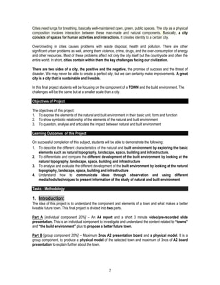 2
Cities need lungs for breathing, basically well-maintained open, green, public spaces. The city as a physical
composition involves interaction between these man-made and natural components. Basically, a city
consists of spaces for human activities and interactions. It creates identity to a certain city.
Overcrowding in cities causes problems with waste disposal, health and pollution. There are other
significant urban problems as well, among them violence, crime, drugs, and the over-consumption of energy
and other resources. Most of these problems affect not only the city itself but the countryside and often the
entire world. In short, cities contain within them the key challenges facing our civilization.
There are two sides of a city, the positive and the negative, the promise of success and the threat of
disaster. We may never be able to create a perfect city, but we can certainly make improvements. A great
city is a city that is sustainable and liveable.
In this final project students will be focusing on the component of a TOWN and the build environment. The
challenges will be the same but at a smaller scale than a city.
Objectives of Project
The objectives of this project;
1. To expose the elements of the natural and built environment in their basic unit, form and function
2. To show symbiotic relationship of the elements of the natural and built environment
3. To question, analyse and articulate the impact between natural and built environment
Learning Outcomes of this Project
On successful completion of this subject, students will be able to demonstrate the following:
1. To describe the different characteristics of the natural and built environment by exploring the basic
elements such as natural topography, landscape, space, building and infrastructure.
2. To differentiate and compare the different development of the built environment by looking at the
natural topography, landscape, space, building and infrastructure
3. To analyse and evaluate the different development of the built environment by looking at the natural
topography, landscape, space, building and infrastructure
4. Understand how to communicate ideas through observation and using different
media/tools/techniques to present information of the study of natural and built environment
Tasks - Methodology
1. Introduction:
The idea of this project is to understand the component and elements of a town and what makes a better
liveable future town. This final project is divided into two parts.
Part A [individual component 20%] – An A4 report and a short 3 minute video/pre-recorded slide
presentation. This is an individual component to investigate and understand the content related to “towns”
and “the build environment” plus to propose a better future town.
Part B [group component 20%] – Maximum 3nos A2 presentation board and a physical model. It is a
group component, to produce a physical model of the selected town and maximum of 3nos of A2 board
presentation to explain further about the town.
 