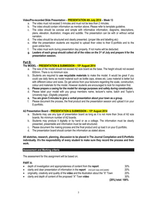 5
Video/Pre-recorded Slide Presentation – PRESENTATION 4th July 2014 – Week 13
a. The video must not exceed 3 minutes and must not be less than 2 minutes.
b. The video should contain information as mention above. Please refer to template guideline.
c. The video should be concise and simple with informative information, diagrams, descriptions,
plans, elevation, illustration, images and subtitle. The presentation can be with or without verbal
narration.
d. The video should be structured and clearly presented. (proper title and labelling etc)
e. After the presentation students are required to upload their video to their E-portfolio and to the
given online form.
f. The video must work during presentation day properly. If not marks will be deducted.
g. Leaders of each group should collect all of the video on the 3rd of July and prepare it for the
presentation session.
Part B:
The MODEL – PRESENTATION & SUBMISSION – 15th August 2014
a. The size of the model should not exceed A2 size board as the base. The height should not exceed
600mm. There is no minimum size.
b. Students are required to use recyclable materials to make the model. It would be great if you
could use daily items as model material such as bottle caps, straws etc. Less material is better but
with different colour and sizes. Do get advice from your lecturers regarding the scale, construction,
colour and materials for the model. However students are encouraged to look for inspiration first.
c. Please prepare a casing for the model for storage purposes and safety during construction.
d. Please label your model with you group members name, lecturer’s name, batch and Taylor’s
University logo. (Digitally prepared)
e. You are given 5 minutes to give a verbal presentation about your town as a group.
f. Please document the process, the final product and the presentation session and upload it on your
E-portfolio.
A2 Presentation Board – PRESENTATION & SUBMISSION – 15th August 2014
a. Students may use any type of presentation board as long as it is not more than 3nos of A2 size
boards. No minimum number of A2 boards.
b. Students may produce it digitally or by hand or as a collage. The information must be clearly
presented, presentable and information must be well structured.
c. Please document the making process and the final product and up load it on your E-portfolio.
d. The presentation board should contain the information as stated above.
All sketches, research, planning, discussion to be placed in The Journal Compilation and E-Portfolio
individually. It’s the responsibility of every student to make sure they record the process and their
work.
Assessment and Marking criteria
The assessment for this assignment will be based on;
PART A:
 depth of investigation and appropriateness of content from the report 30%
 clarity and clear presentation of information in the report (not just copy and paste) 20%
 originality, creativity and quality of the video and the illustration about the “X” Town 20%
 clarity and depth of content of the proposed “X” Town video 30%
(20%) total: 100%
 
