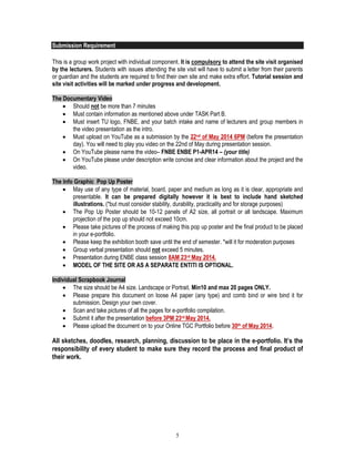 5
Submission Requirement
This is a group work project with individual component. It is compulsory to attend the site visit organised
by the lecturers. Students with issues attending the site visit will have to submit a letter from their parents
or guardian and the students are required to find their own site and make extra effort. Tutorial session and
site visit activities will be marked under progress and development.
The Documentary Video
 Should not be more than 7 minutes
 Must contain information as mentioned above under TASK Part B.
 Must insert TU logo, FNBE, and your batch intake and name of lecturers and group members in
the video presentation as the intro.
 Must upload on YouTube as a submission by the 22nd of May 2014 6PM (before the presentation
day). You will need to play you video on the 22nd of May during presentation session.
 On YouTube please name the video– FNBE ENBE P1-APR14 – (your title)
 On YouTube please under description write concise and clear information about the project and the
video.
The Info Graphic Pop Up Poster
 May use of any type of material, board, paper and medium as long as it is clear, appropriate and
presentable. It can be prepared digitally however it is best to include hand sketched
illustrations. (*but must consider stability, durability, practicality and for storage purposes)
 The Pop Up Poster should be 10-12 panels of A2 size, all portrait or all landscape. Maximum
projection of the pop up should not exceed 10cm.
 Please take pictures of the process of making this pop up poster and the final product to be placed
in your e-portfolio.
 Please keep the exhibition booth save until the end of semester. *will it for moderation purposes
 Group verbal presentation should not exceed 5 minutes.
 Presentation during ENBE class session 8AM 23rd May 2014.
 MODEL OF THE SITE OR AS A SEPARATE ENTITI IS OPTIONAL.
Individual Scrapbook Journal
 The size should be A4 size. Landscape or Portrait. Min10 and max 20 pages ONLY.
 Please prepare this document on loose A4 paper (any type) and comb bind or wire bind it for
submission. Design your own cover.
 Scan and take pictures of all the pages for e-portfolio compilation.
 Submit it after the presentation before 3PM 23rd May 2014.
 Please upload the document on to your Online TGC Portfolio before 30th of May 2014.
All sketches, doodles, research, planning, discussion to be place in the e-portfolio. It’s the
responsibility of every student to make sure they record the process and final product of
their work.
 