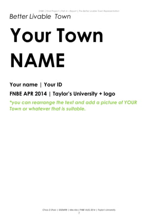 ENBE | Final Project | Part A – Report | The Better Livable Town Representation
Better Livable Town
Your Town
NAME
Your name | Your ID
FNBE APR 2014 | Taylor’s University + logo
*you can rearrange the text and add a picture of YOUR
Town or whatever that is suitable.
Choo Zi Zhao | 0320498 | Miss Ida| FNBE AUG 2014 | Taylor’s University
1
 
