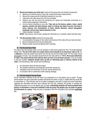 3
3. Record and explore your 5x5m site; (mainly for the group task and individual component)
a. Sketch out or draw the layout of your site. Include some basic measurements.
b. Record the measurements of significant elements on your site.
c. Take photo and video record your site from all angles.
d. Observe your site and zoom into everything as a group and individually concentrate on a
certain natural subject(s) or element(s).
e. List and record everything on your site. Take note on the texture, pattern, colour, plants
species, animals and insect species, what is it eating, how does it survive, how does it
move, features and characteristic of these natural elements, natural topography,
landscape, and as many natural elements on site.
f. Collect samples if possible.
NOTE: Take pictures, record video, tabulate the information on a schedule, sketch and take notes.
4. The Documentary Video (mainly for the group task)
1. It is advisable to first agree on the content and structure of the video with your tutor and team.
2. Record everything first and do the editing later.
3. Please consider sounds and lighting when recording.
B. The Documentary Video
The idea of the documentary video is for the students to share their experiences from The Kuala Selangor
Nature Park. The aim of the video is to inspire others and eventually as an awareness video to all. It is
a reflection of what the student have learnt from the site visit and the project itself. The final video should
not exceed 5 minutes. Tips and detail requirements for the video will be on TIMES. We accept slideshows
or video. This means that the final outcome does not have to be all motion pictures. It can be narrated
or with just subtitles. Students should come up with an interesting topic or delivery method of the
video. The documentary video should have the following;
a. An introduction about the site and project.
b. The students experience (the things that excite their senses) etc.
c. Interesting visual and information of the site, natural elements etc.
d. A conclusion with an awareness or/with inspiring message.
C. The Info Graphic Pop Up Poster
All the information collected at site will need to be presented as an info graphic pop up poster. Through
tutorial session and group discussion students will decide the theme or topic or subject that they would like
to concentrate on. They will also need to do further investigation and refer to books and online information
regarding the information that they have collected from the site. Students will transfer or translate the
collected information on to an info graphic pop up poster. Individually students will need to prepare their
portion of information or work and combined it with the group info graphic pop up poster as agreed
and discussed as a group. These are just an example of how this info graphic pop up poster could look
like;
Example of an info graphic pop up poster
 