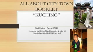 ALL ABOUT CITY TOWN
BOOKLET
“KUCHING”
Final Project | Part A|ENBE
Lecturers: Ms Deliya, Miss Hasmanira & Miss Iffa
Melvin Tan|0324938 FNBE July 2015
1
 