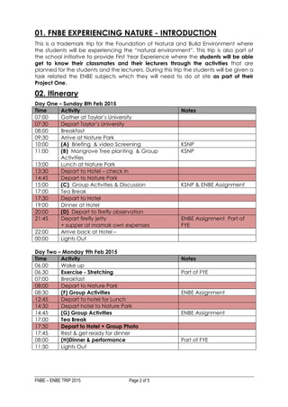 FNBE – ENBE TRIP 2015 Page 2 of 5
01. FNBE EXPERIENCING NATURE - INTRODUCTION
This is a trademark trip for the Foundation of Natural and Build Environment where
the students will be experiencing the “natural environment”. This trip is also part of
the school initiative to provide First Year Experience where the students will be able
get to know their classmates and their lecturers through the activities that are
planned for the students and the lecturers. During this trip the students will be given a
task related the ENBE subjects which they will need to do at site as part of their
Project One.
02. Itinerary
Day One – Sunday 8th Feb 2015
Time Activity Notes
07:00 Gather at Taylor’s University
07:30 Depart Taylor’s University
08:00 Breakfast
09:30 Arrive at Nature Park
10:00 (A) Briefing & video Screening KSNP
11:00 (B) Mangrove Tree planting & Group
Activities
KSNP
13:00 Lunch at Nature Park
13:30 Depart to Hotel – check in
14:45 Depart to Nature Park
15:00 (C) Group Activities & Discussion KSNP & ENBE Assignment
17:00 Tea Break
17:30 Depart to Hotel
19:00 Dinner at Hotel
20:00 (D) Depart to firefly observation
21:45 Depart firefly jetty
+ supper at mamak own expenses
ENBE Assignment Part of
FYE
22:00 Arrive back at Hotel –
00:00 Lights Out
Day Two – Monday 9th Feb 2015
Time Activity Notes
06.00 Wake up
06.30 Exercise - Stretching Part of FYE
07:00 Breakfast
08:00 Depart to Nature Park
08:30 (F) Group Activities ENBE Assignment
12:45 Depart to hotel for Lunch
14:30 Depart hotel to Nature Park
14:45 (G) Group Activities ENBE Assignment
17:00 Tea Break
17:30 Depart to Hotel + Group Photo
17:45 Rest & get ready for dinner
08:00 (H)Dinner & performance Part of FYE
11:30 Lights Out
 
