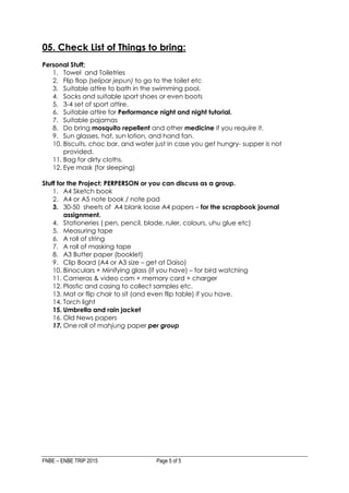 FNBE – ENBE TRIP 2015 Page 5 of 5
05. Check List of Things to bring:
Personal Stuff;
1. Towel and Toiletries
2. Flip flop (selipar jepun) to go to the toilet etc
3. Suitable attire to bath in the swimming pool.
4. Socks and suitable sport shoes or even boots
5. 3-4 set of sport attire.
6. Suitable attire for Performance night and night tutorial.
7. Suitable pajamas
8. Do bring mosquito repellent and other medicine if you require it.
9. Sun glasses, hat, sun lotion, and hand fan.
10. Biscuits, choc bar, and water just in case you get hungry- supper is not
provided.
11. Bag for dirty cloths.
12. Eye mask (for sleeping)
Stuff for the Project; PERPERSON or you can discuss as a group.
1. A4 Sketch book
2. A4 or A5 note book / note pad
3. 30-50 sheets of A4 blank loose A4 papers – for the scrapbook journal
assignment.
4. Stationeries ( pen, pencil, blade, ruler, colours, uhu glue etc)
5. Measuring tape
6. A roll of string
7. A roll of masking tape
8. A3 Butter paper (booklet)
9. Clip Board (A4 or A3 size – get at Daiso)
10. Binoculars + Minifying glass (if you have) – for bird watching
11. Cameras & video cam + memory card + charger
12. Plastic and casing to collect samples etc.
13. Mat or flip chair to sit (and even flip table) if you have.
14. Torch light
15. Umbrella and rain jacket
16. Old News papers
17. One roll of mahjung paper per group
 