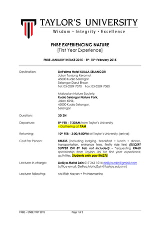 FNBE – ENBE TRIP 2015 Page 1 of 5
FNBE EXPERIENCING NATURE
[First Year Experience]
FNBE JANUARY INTAKE 2015 – 8th-10th February 2015
Destination: DePalma Hotel KUALA SELANGOR
Jalan Tanjung Keramat
45000 Kuala Selangor
Selangor Darul Ehsan
Tel: 03-3289 7070 Fax: 03-3289 7080
Malaysian Nature Society,
Kuala Selangor Nature Park,
Jalan Klinik,
45000 Kuala Selangor,
Selangor
Duration: 3D 2N
Departure: 8th FEB - 7:30AM from Taylor’s University
– Gathering at 7AM
Returning: 10th FEB - 3:00/4:00PM at Taylor’s University (arrival)
Cost Per Person: RM335 (including lodging, breakfast + lunch + dinner,
transportation, entrance fees, firefly ride fee) (EXCEPT
SUPPER ON 8th Feb not included) - *requesting RM60
sponsorship from Taylors Uni for first year experience
activities. Students only pay RM275
Lecturer in-charge: Delliya Mohd Zain 017 265 1014 delliya.zain@gmail.com
(office email: Delliya.MohdZain@taylors.edu.my)
Lecturer following: Ms Iffah Nayan + Pn Hasmanira
 