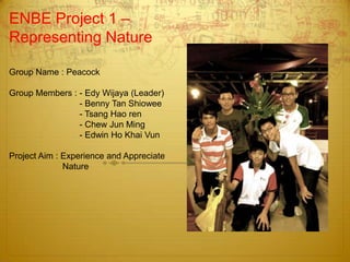 ENBE Project 1 –
Representing Nature
Group Name : Peacock
Group Members : - Edy Wijaya (Leader)
- Benny Tan Shiowee
- Tsang Hao ren
- Chew Jun Ming
- Edwin Ho Khai Vun
Project Aim : Experience and Appreciate
Nature
 
