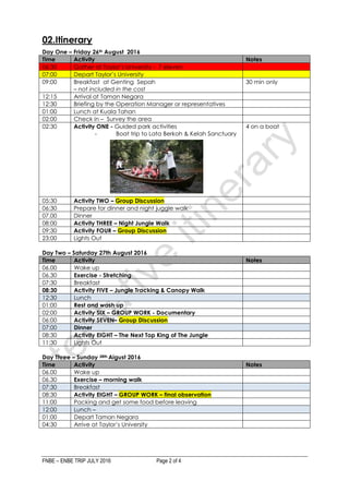 FNBE – ENBE TRIP JULY 2016 Page 2 of 4
02.Itinerary
Day One – Friday 26th August 2016
Time Activity Notes
06:30 Gather at Taylor’s University - 7 eleven
07:00 Depart Taylor’s University
09:00 Breakfast at Genting Sepah
– not included in the cost
30 min only
12:15 Arrival at Taman Negara
12:30 Briefing by the Operation Manager or representatives
01:00 Lunch at Kuala Tahan
02:00 Check in – Survey the area
02:30 Activity ONE - Guided park activities
- Boat trip to Lata Berkoh & Kelah Sanctuary
4 on a boat
05:30 Activity TWO – Group Discussion
06:30 Prepare for dinner and night juggle walk
07.00 Dinner
08:00 Activity THREE – Night Jungle Walk
09:30 Activity FOUR – Group Discussion
23:00 Lights Out
Day Two – Saturday 27th August 2016
Time Activity Notes
06.00 Wake up
06.30 Exercise - Stretching
07:30 Breakfast
08:30 Activity FIVE – Jungle Tracking & Canopy Walk
12:30 Lunch
01:00 Rest and wash up
02:00 Activity SIX – GROUP WORK - Documentary
06:00 Activity SEVEN– Group Discussion
07:00 Dinner
08:30 Activity EIGHT – The Next Top King of The Jungle
11:30 Lights Out
Day Three – Sunday 28th Aigust 2016
Time Activity Notes
06.00 Wake up
06.30 Exercise – morning walk
07:30 Breakfast
08:30 Activity EIGHT – GROUP WORK – final observation
11:00 Packing and get some food before leaving
12:00 Lunch –
01:00 Depart Taman Negara
04:30 Arrive at Taylor’s University
 