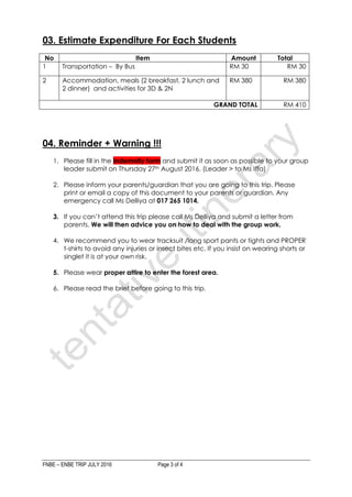 FNBE – ENBE TRIP JULY 2016 Page 3 of 4
03. Estimate Expenditure For Each Students
No Item Amount Total
1 Transportation – By Bus RM 30 RM 30
2 Accommodation, meals (2 breakfast, 2 lunch and
2 dinner) and activities for 3D & 2N
RM 380 RM 380
GRAND TOTAL RM 410
04. Reminder + Warning !!!
1. Please fill in the indemnity form and submit it as soon as possible to your group
leader submit on Thursday 27th August 2016. (Leader > to Ms Iffa)
2. Please inform your parents/guardian that you are going to this trip. Please
print or email a copy of this document to your parents or guardian. Any
emergency call Ms Delliya at 017 265 1014.
3. If you can’t attend this trip please call Ms Delliya and submit a letter from
parents. We will then advice you on how to deal with the group work.
4. We recommend you to wear tracksuit /long sport pants or tights and PROPER
t-shirts to avoid any injuries or insect bites etc. If you insist on wearing shorts or
singlet it is at your own risk.
5. Please wear proper attire to enter the forest area.
6. Please read the brief before going to this trip.
 