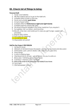 FNBE – ENBE TRIP JULY 2016 Page 4 of 4
05. Check List of Things to bring:
Personal Stuff;
1. Towel and Toiletries
2. Flip flop (selipar jepun) to go to the toilet etc
3. Suitable attire to bath in the river.
4. Socks and suitable sport shoes
5. 3-4 set of sport attire.
6. Suitable attire for Performance night and night tutorial.
7. Suitable pajamas (especially girls)
8. Do bring mosquito repellent and other medicine if you require it.
9. Sun glasses, hat, sun lotion, and hand fan.
10. Biscuits, choc bar, and water just in case you get hungry- supper not
provided.
11. Bag for dirty clothe
12. Eye mask (for sleeping)
13. WATERPROFF BAG
14. Disposable rain jacket
Stuff for the Project; PER PERSON
1. A4 Sketch book
2. 30sheets of A4 blank loose A4 papers – for your scrap book and discussion
3. Stationeries ( pen, pencil, blade, ruler, colours, uhu glue etc)
4. Shoe Strings
5. A roll of masking tape
6. Clip Board (A4 or A3 size – get at Daiso)- for you to write on
7. Binoculars + Minifying glass (if you have)
8. Cameras + memory card + charger
9. Mat or flip chair to sit (and even flip table) if you have
10. Torch light
11. Old Newspaper one set
 