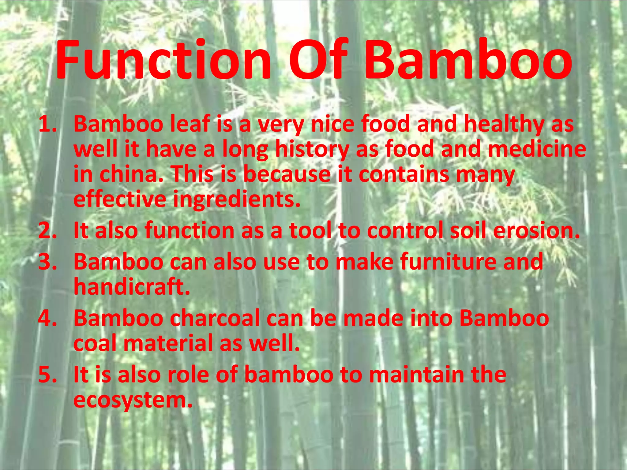 Function Of Bamboo
1. Bamboo leaf is a very nice food and healthy as
well it have a long history as food and medicine
in china. This is because it contains many
effective ingredients.
2. It also function as a tool to control soil erosion.
3. Bamboo can also use to make furniture and
handicraft.
4. Bamboo charcoal can be made into Bamboo
coal material as well.
5. It is also role of bamboo to maintain the
ecosystem.
 