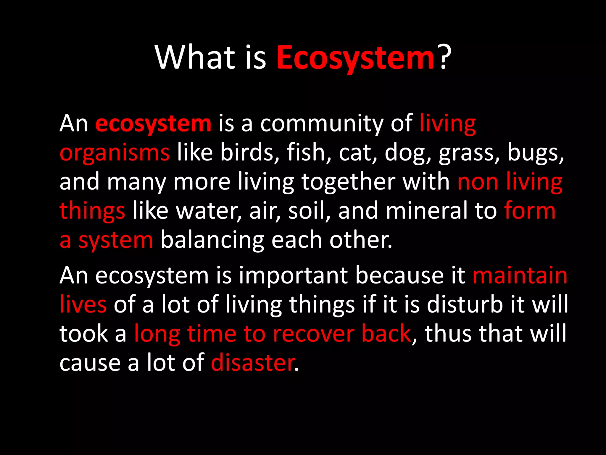 What is Ecosystem?
An ecosystem is a community of living
organisms like birds, fish, cat, dog, grass, bugs,
and many more living together with non living
things like water, air, soil, and mineral to form
a system balancing each other.
An ecosystem is important because it maintain
lives of a lot of living things if it is disturb it will
took a long time to recover back, thus that will
cause a lot of disaster.
 