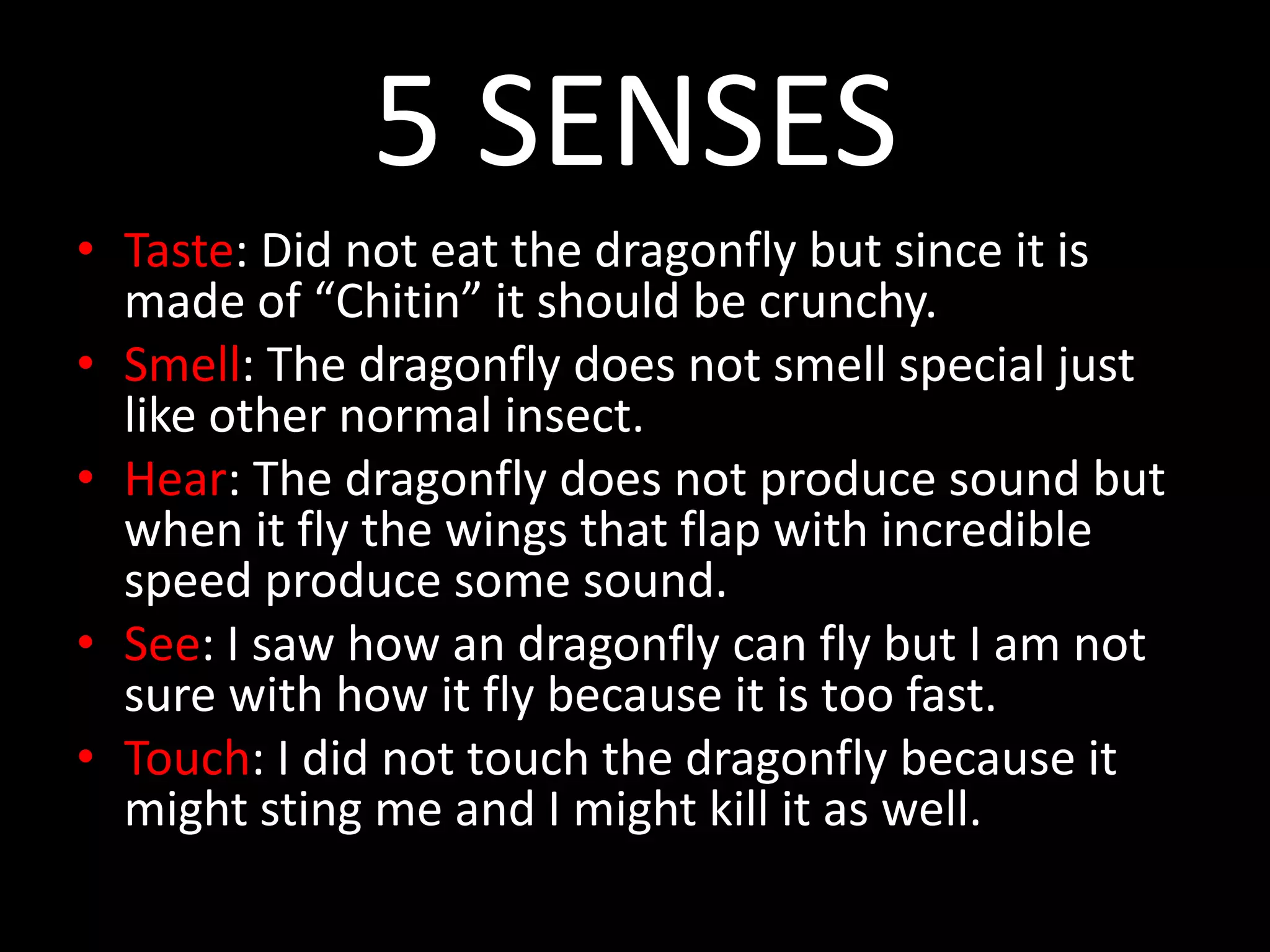5 SENSES
• Taste: Did not eat the dragonfly but since it is
made of “Chitin” it should be crunchy.
• Smell: The dragonfly does not smell special just
like other normal insect.
• Hear: The dragonfly does not produce sound but
when it fly the wings that flap with incredible
speed produce some sound.
• See: I saw how an dragonfly can fly but I am not
sure with how it fly because it is too fast.
• Touch: I did not touch the dragonfly because it
might sting me and I might kill it as well.
 