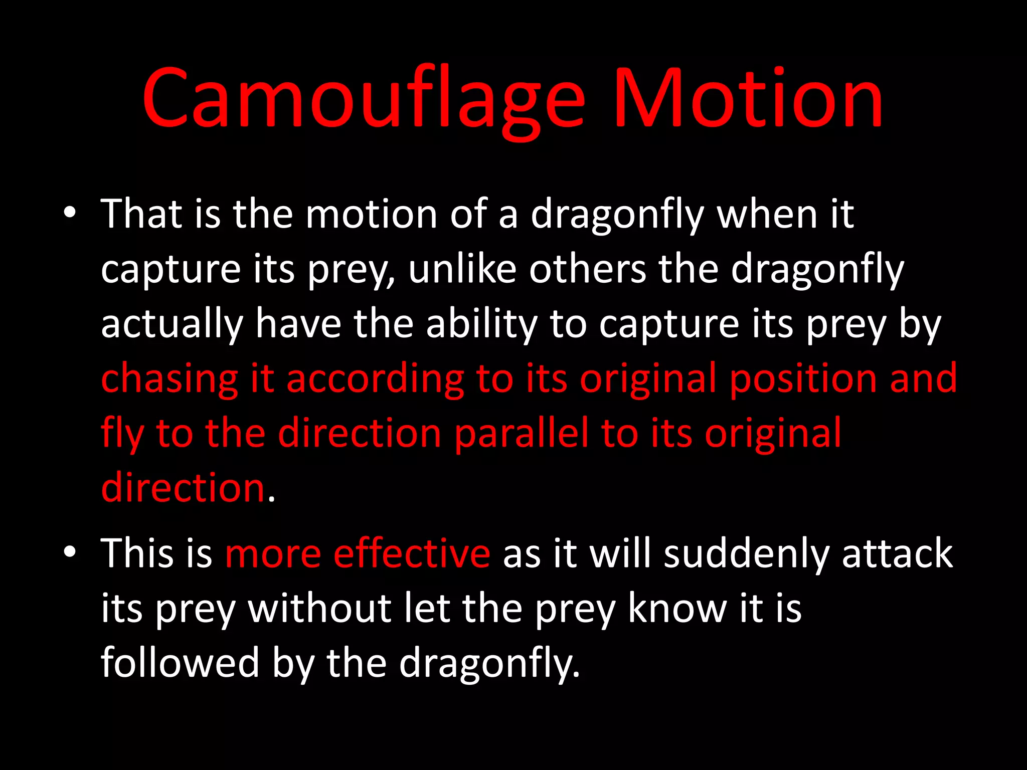 Camouflage Motion
• That is the motion of a dragonfly when it
capture its prey, unlike others the dragonfly
actually have the ability to capture its prey by
chasing it according to its original position and
fly to the direction parallel to its original
direction.
• This is more effective as it will suddenly attack
its prey without let the prey know it is
followed by the dragonfly.
 