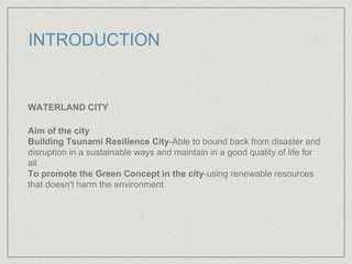 INTRODUCTION
WATERLAND CITY
Aim of the city
Building Tsunami Resilience City-Able to bound back from disaster and
disruption in a sustainable ways and maintain in a good quality of life for
all
To promote the Green Concept in the city-using renewable resources
that doesn't harm the environment
 