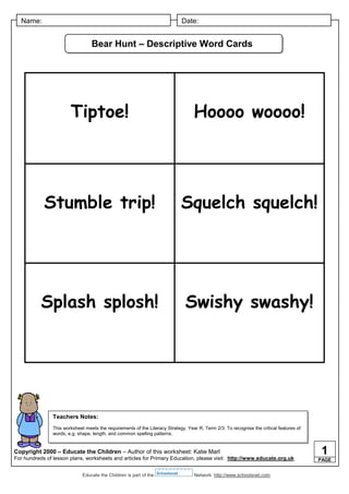 Name:                                                                        Date:


                                  Bear Hunt – Descriptive Word Cards




                        Tiptoe!                                                    Hoooo woooo!




            Stumble trip!                                                      Squelch squelch!




           Splash splosh!                                                       Swishy swashy!




                Teachers Notes:
                This worksheet meets the requirements of the Literacy Strategy, Year R, Term 2/3: To recognise the critical features of
                words, e.g. shape, length, and common spelling patterns.


Copyright 2000 – Educate the Children – Author of this worksheet: Katie Marl
For hundreds of lesson plans, worksheets and articles for Primary Education, please visit: http://www.educate.org.uk
                                                                                                                                           1
                                                                                                                                          PAGE


                              Educate the Children is part of the Schoolsnet       Network: http://www.schoolsnet.com
 