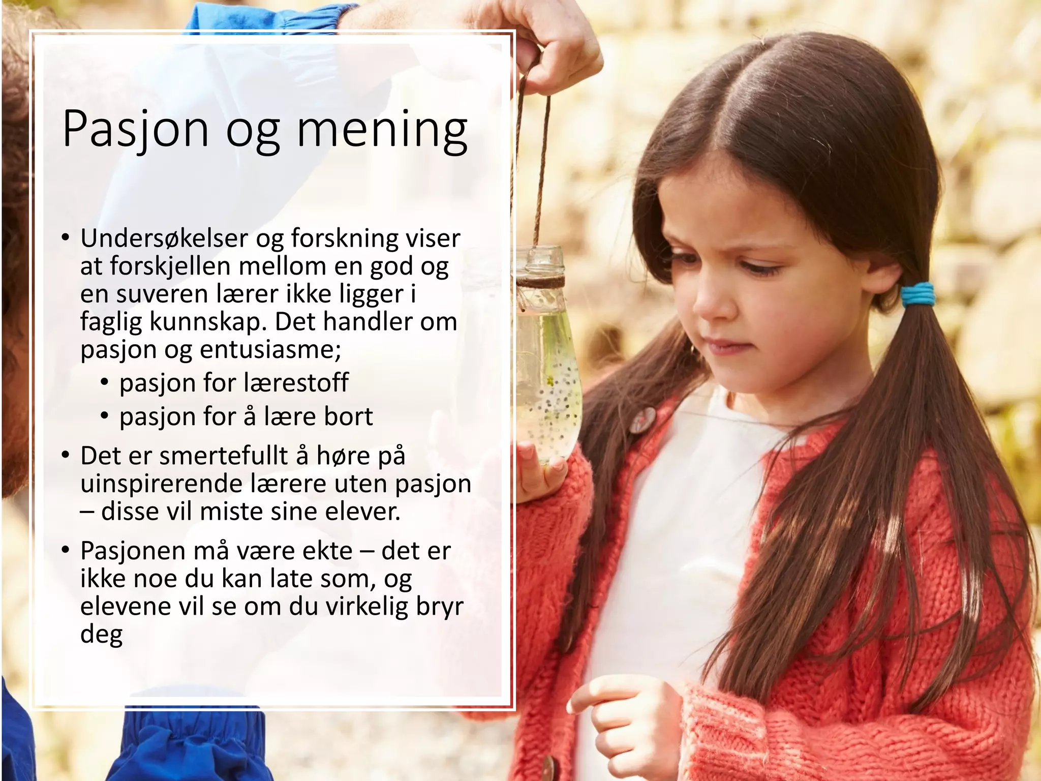 Pasjon og mening
• Undersøkelser og forskning viser
at forskjellen mellom en god og
en suveren lærer ikke ligger i
faglig kunnskap. Det handler om
pasjon og entusiasme;
• pasjon for lærestoff
• pasjon for å lære bort
• Det er smertefullt å høre på
uinspirerende lærere uten pasjon
– disse vil miste sine elever.
• Pasjonen må være ekte – det er
ikke noe du kan late som, og
elevene vil se om du virkelig bryr
deg
 