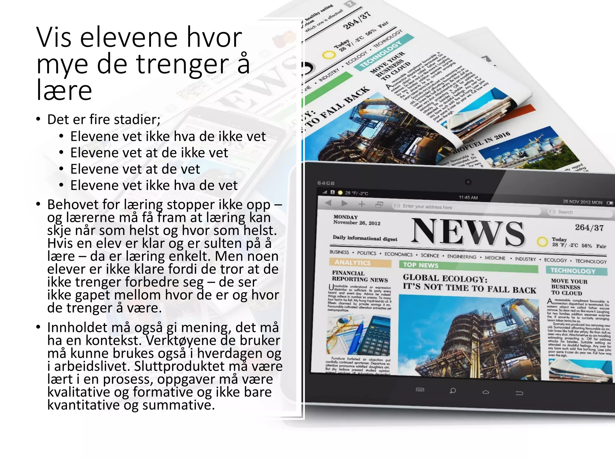 Vis elevene hvor
mye de trenger å
lære
• Det er fire stadier;
• Elevene vet ikke hva de ikke vet
• Elevene vet at de ikke vet
• Elevene vet at de vet
• Elevene vet ikke hva de vet
• Behovet for læring stopper ikke opp –
og lærerne må få fram at læring kan
skje når som helst og hvor som helst.
Hvis en elev er klar og er sulten på å
lære – da er læring enkelt. Men noen
elever er ikke klare fordi de tror at de
ikke trenger forbedre seg – de ser
ikke gapet mellom hvor de er og hvor
de trenger å være.
• Innholdet må også gi mening, det må
ha en kontekst. Verktøyene de bruker
må kunne brukes også i hverdagen og
i arbeidslivet. Sluttproduktet må være
lært i en prosess, oppgaver må være
kvalitative og formative og ikke bare
kvantitative og summative.
 