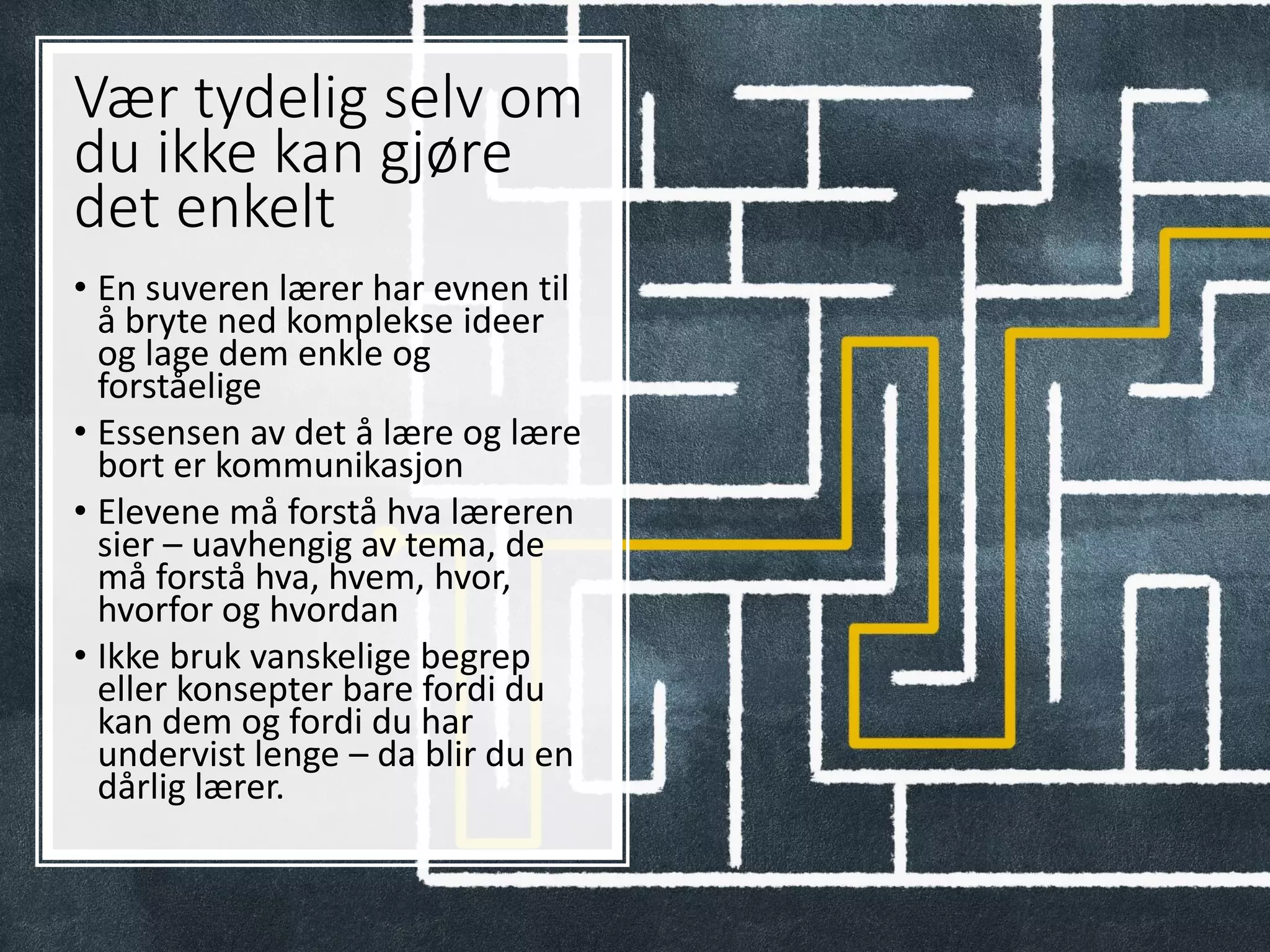 Vær tydelig selv om
du ikke kan gjøre
det enkelt
• En suveren lærer har evnen til
å bryte ned komplekse ideer
og lage dem enkle og
forståelige
• Essensen av det å lære og lære
bort er kommunikasjon
• Elevene må forstå hva læreren
sier – uavhengig av tema, de
må forstå hva, hvem, hvor,
hvorfor og hvordan
• Ikke bruk vanskelige begrep
eller konsepter bare fordi du
kan dem og fordi du har
undervist lenge – da blir du en
dårlig lærer.
 