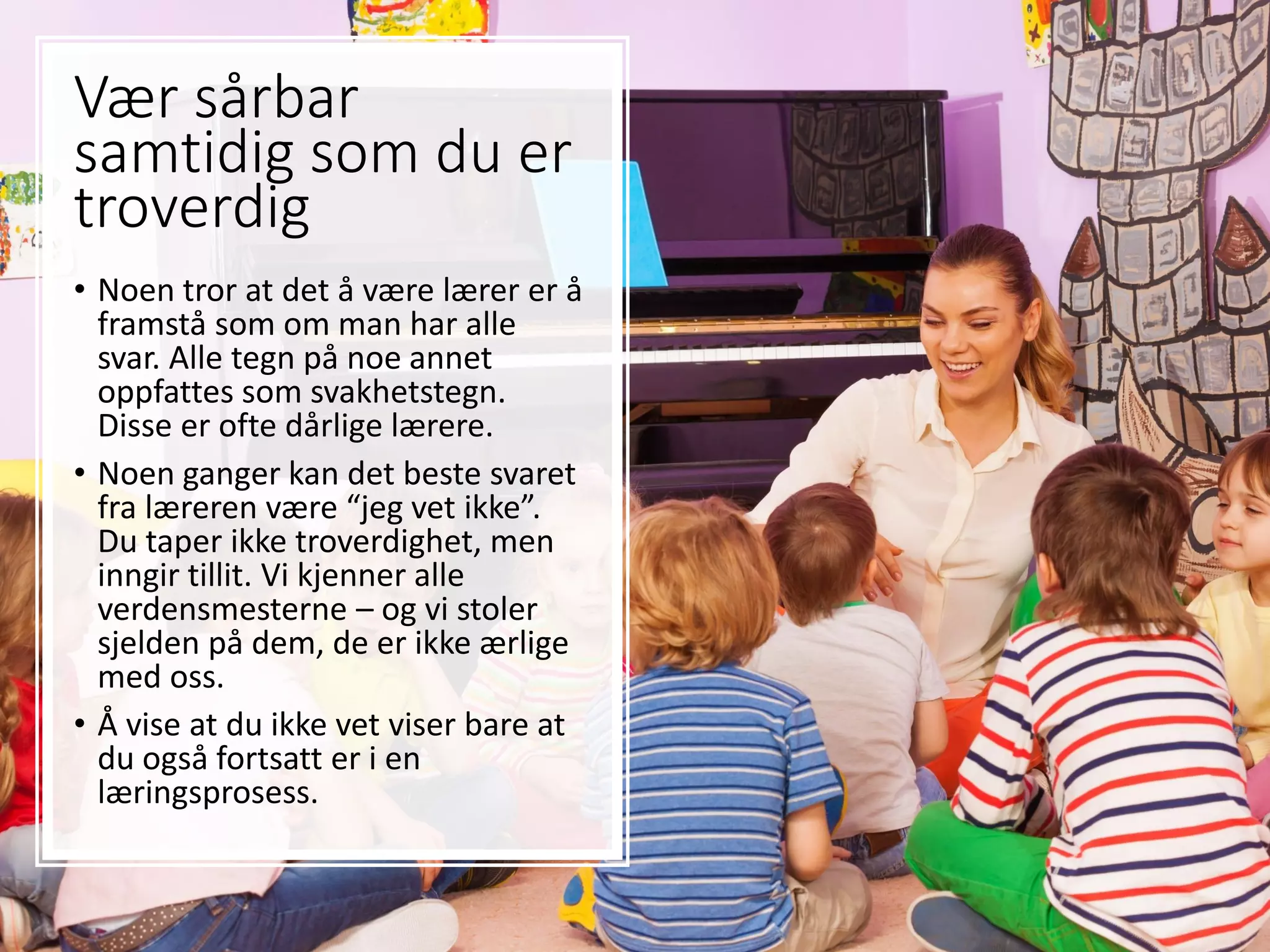Vær sårbar
samtidig som du er
troverdig
• Noen tror at det å være lærer er å
framstå som om man har alle
svar. Alle tegn på noe annet
oppfattes som svakhetstegn.
Disse er ofte dårlige lærere.
• Noen ganger kan det beste svaret
fra læreren være “jeg vet ikke”.
Du taper ikke troverdighet, men
inngir tillit. Vi kjenner alle
verdensmesterne – og vi stoler
sjelden på dem, de er ikke ærlige
med oss.
• Å vise at du ikke vet viser bare at
du også fortsatt er i en
læringsprosess.
 