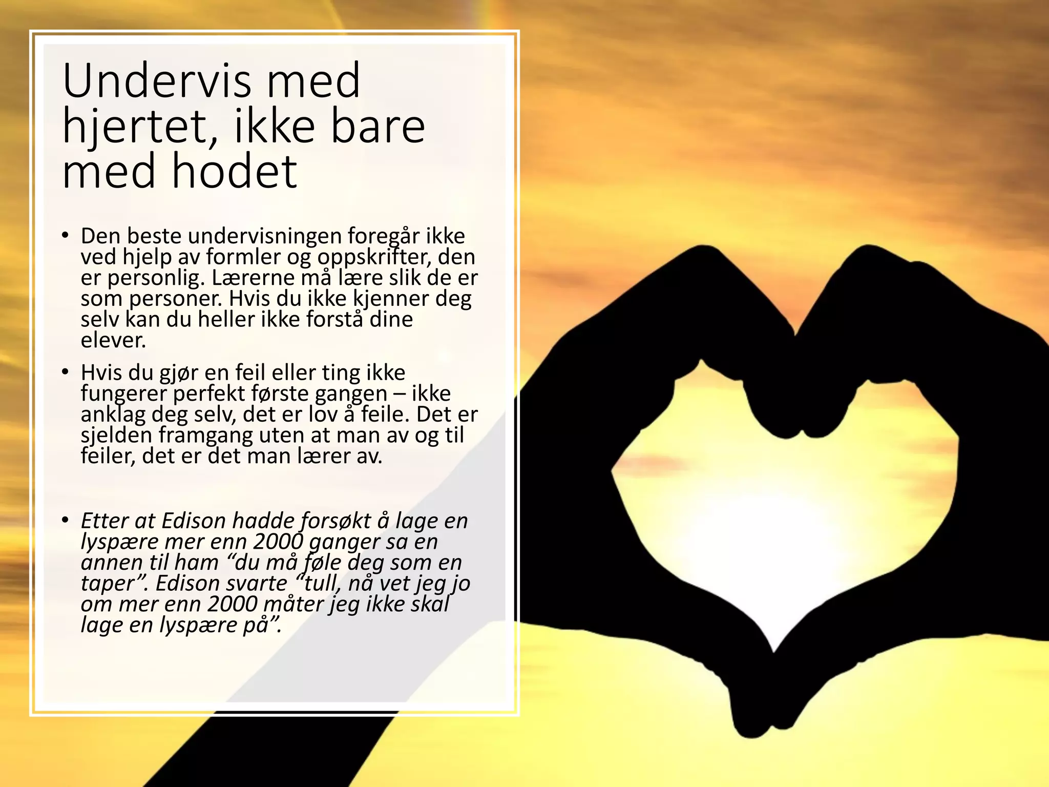 Undervis med
hjertet, ikke bare
med hodet
• Den beste undervisningen foregår ikke
ved hjelp av formler og oppskrifter, den
er personlig. Lærerne må lære slik de er
som personer. Hvis du ikke kjenner deg
selv kan du heller ikke forstå dine
elever.
• Hvis du gjør en feil eller ting ikke
fungerer perfekt første gangen – ikke
anklag deg selv, det er lov å feile. Det er
sjelden framgang uten at man av og til
feiler, det er det man lærer av.
• Etter at Edison hadde forsøkt å lage en
lyspære mer enn 2000 ganger sa en
annen til ham “du må føle deg som en
taper”. Edison svarte “tull, nå vet jeg jo
om mer enn 2000 måter jeg ikke skal
lage en lyspære på”.
 