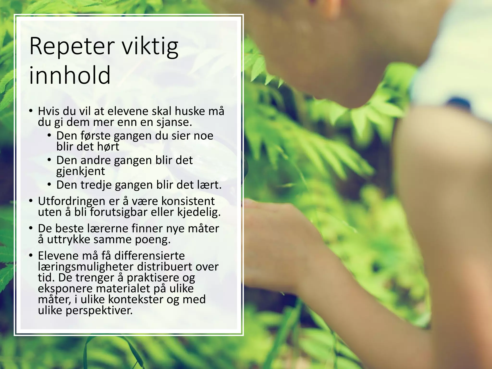 Repeter viktig
innhold
• Hvis du vil at elevene skal huske må
du gi dem mer enn en sjanse.
• Den første gangen du sier noe
blir det hørt
• Den andre gangen blir det
gjenkjent
• Den tredje gangen blir det lært.
• Utfordringen er å være konsistent
uten å bli forutsigbar eller kjedelig.
• De beste lærerne finner nye måter
å uttrykke samme poeng.
• Elevene må få differensierte
læringsmuligheter distribuert over
tid. De trenger å praktisere og
eksponere materialet på ulike
måter, i ulike kontekster og med
ulike perspektiver.
 
