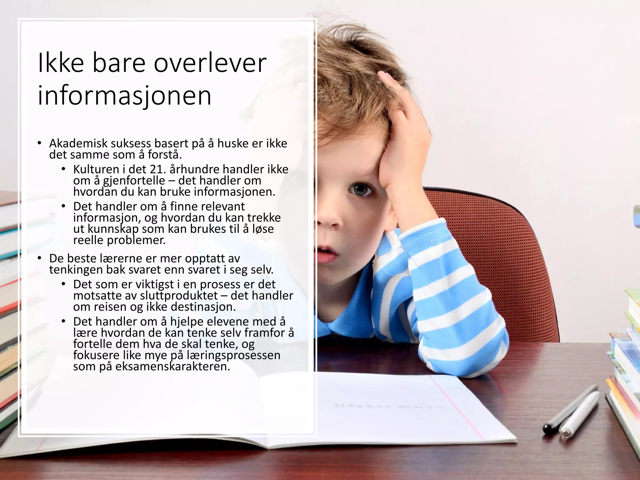 Ikke bare overlever
informasjonen
• Akademisk suksess basert på å huske er ikke
det samme som å forstå.
• Kulturen i det 21. århundre handler ikke
om å gjenfortelle – det handler om
hvordan du kan bruke informasjonen.
• Det handler om å finne relevant
informasjon, og hvordan du kan trekke
ut kunnskap som kan brukes til å løse
reelle problemer.
• De beste lærerne er mer opptatt av
tenkingen bak svaret enn svaret i seg selv.
• Det som er viktigst i en prosess er det
motsatte av sluttproduktet – det handler
om reisen og ikke destinasjon.
• Det handler om å hjelpe elevene med å
lære hvordan de kan tenke selv framfor å
fortelle dem hva de skal tenke, og
fokusere like mye på læringsprosessen
som på eksamenskarakteren.
 