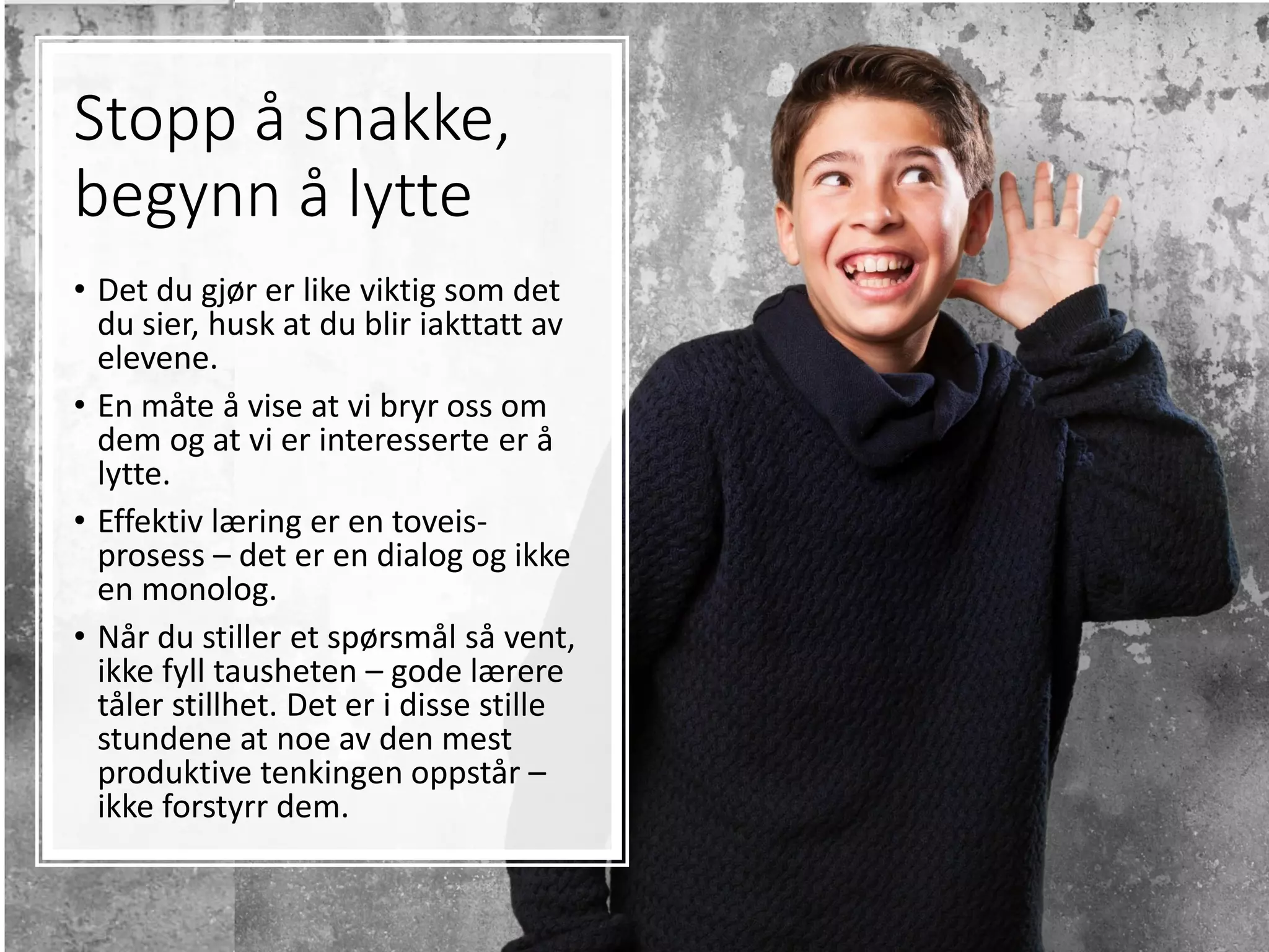 Stopp å snakke,
begynn å lytte
• Det du gjør er like viktig som det
du sier, husk at du blir iakttatt av
elevene.
• En måte å vise at vi bryr oss om
dem og at vi er interesserte er å
lytte.
• Effektiv læring er en toveis-
prosess – det er en dialog og ikke
en monolog.
• Når du stiller et spørsmål så vent,
ikke fyll tausheten – gode lærere
tåler stillhet. Det er i disse stille
stundene at noe av den mest
produktive tenkingen oppstår –
ikke forstyrr dem.
 