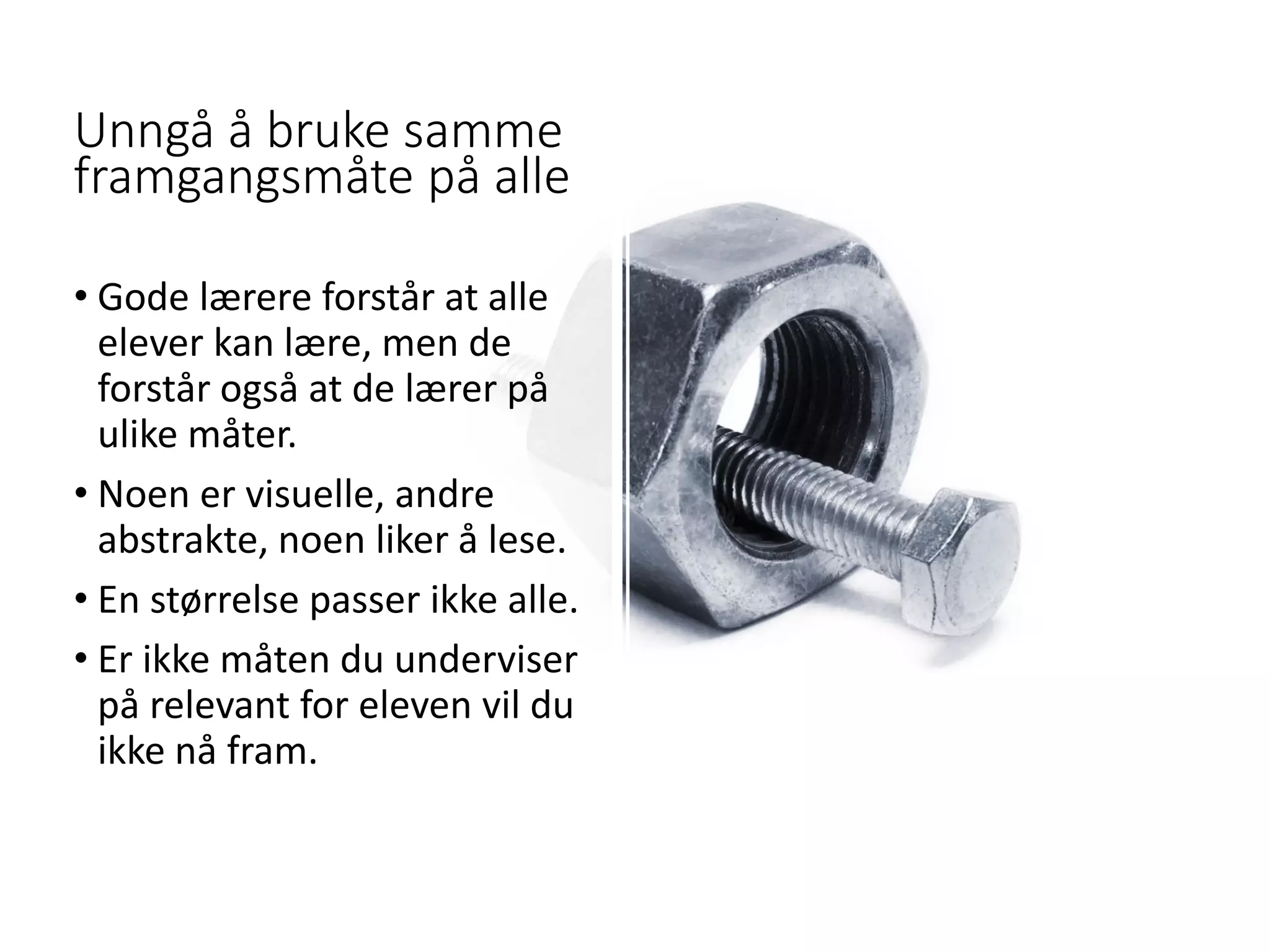 Unngå å bruke samme
framgangsmåte på alle
• Gode lærere forstår at alle
elever kan lære, men de
forstår også at de lærer på
ulike måter.
• Noen er visuelle, andre
abstrakte, noen liker å lese.
• En størrelse passer ikke alle.
• Er ikke måten du underviser
på relevant for eleven vil du
ikke nå fram.
 