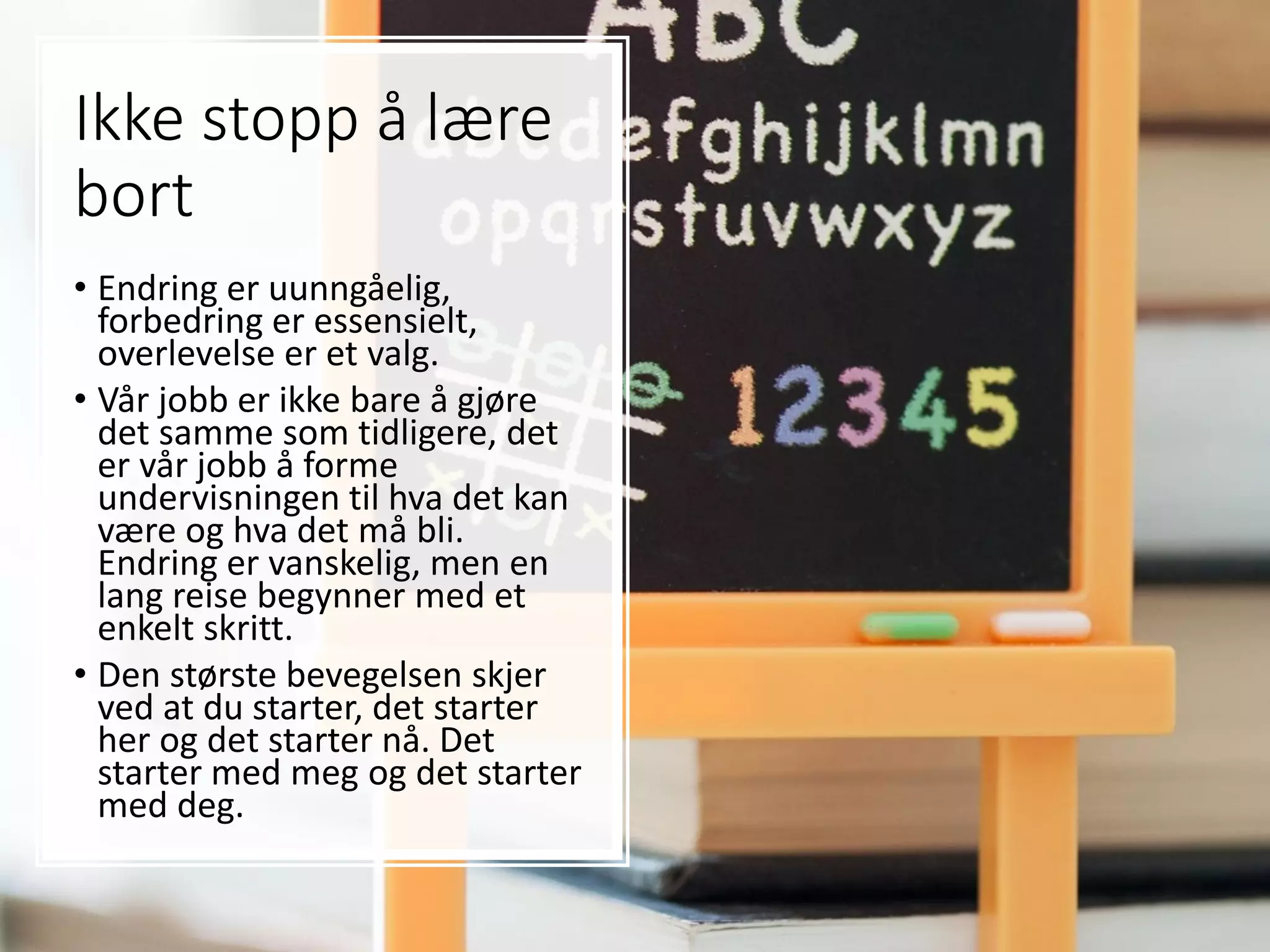 Ikke stopp å lære
bort
• Endring er uunngåelig,
forbedring er essensielt,
overlevelse er et valg.
• Vår jobb er ikke bare å gjøre
det samme som tidligere, det
er vår jobb å forme
undervisningen til hva det kan
være og hva det må bli.
Endring er vanskelig, men en
lang reise begynner med et
enkelt skritt.
• Den største bevegelsen skjer
ved at du starter, det starter
her og det starter nå. Det
starter med meg og det starter
med deg.
 