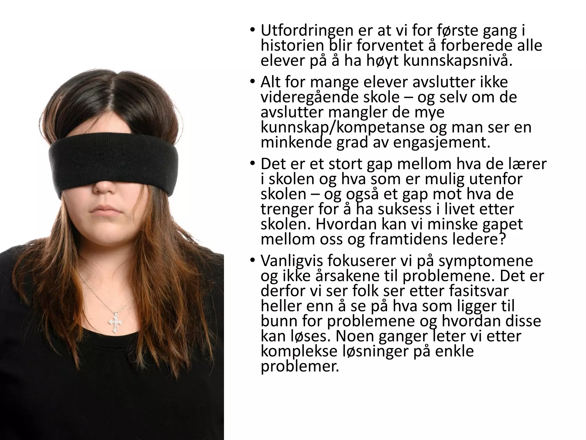 • Utfordringen er at vi for første gang i
historien blir forventet å forberede alle
elever på å ha høyt kunnskapsnivå.
• Alt for mange elever avslutter ikke
videregående skole – og selv om de
avslutter mangler de mye
kunnskap/kompetanse og man ser en
minkende grad av engasjement.
• Det er et stort gap mellom hva de lærer
i skolen og hva som er mulig utenfor
skolen – og også et gap mot hva de
trenger for å ha suksess i livet etter
skolen. Hvordan kan vi minske gapet
mellom oss og framtidens ledere?
• Vanligvis fokuserer vi på symptomene
og ikke årsakene til problemene. Det er
derfor vi ser folk ser etter fasitsvar
heller enn å se på hva som ligger til
bunn for problemene og hvordan disse
kan løses. Noen ganger leter vi etter
komplekse løsninger på enkle
problemer.
 