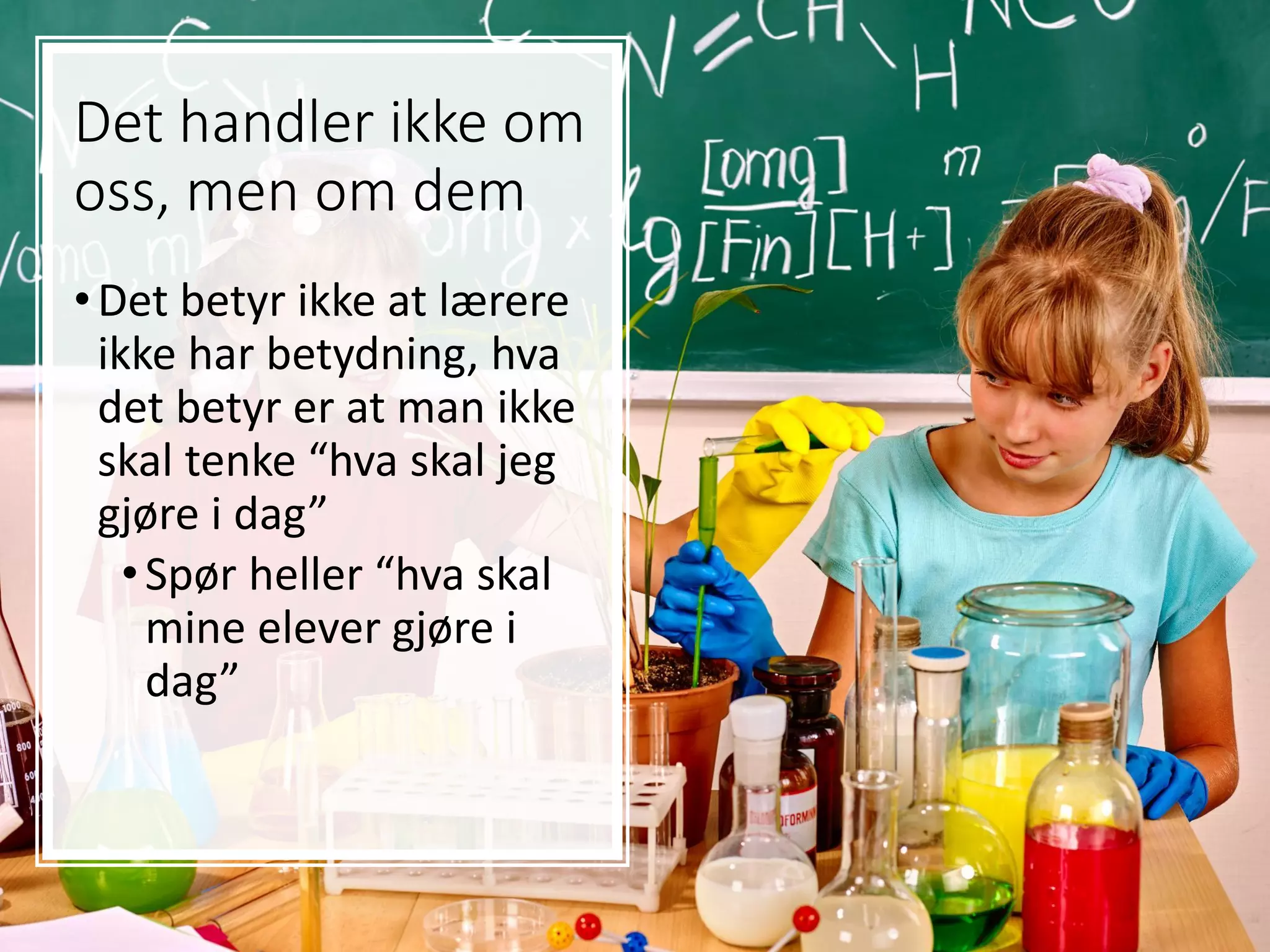Det handler ikke om
oss, men om dem
•Det betyr ikke at lærere
ikke har betydning, hva
det betyr er at man ikke
skal tenke “hva skal jeg
gjøre i dag”
•Spør heller “hva skal
mine elever gjøre i
dag”
 