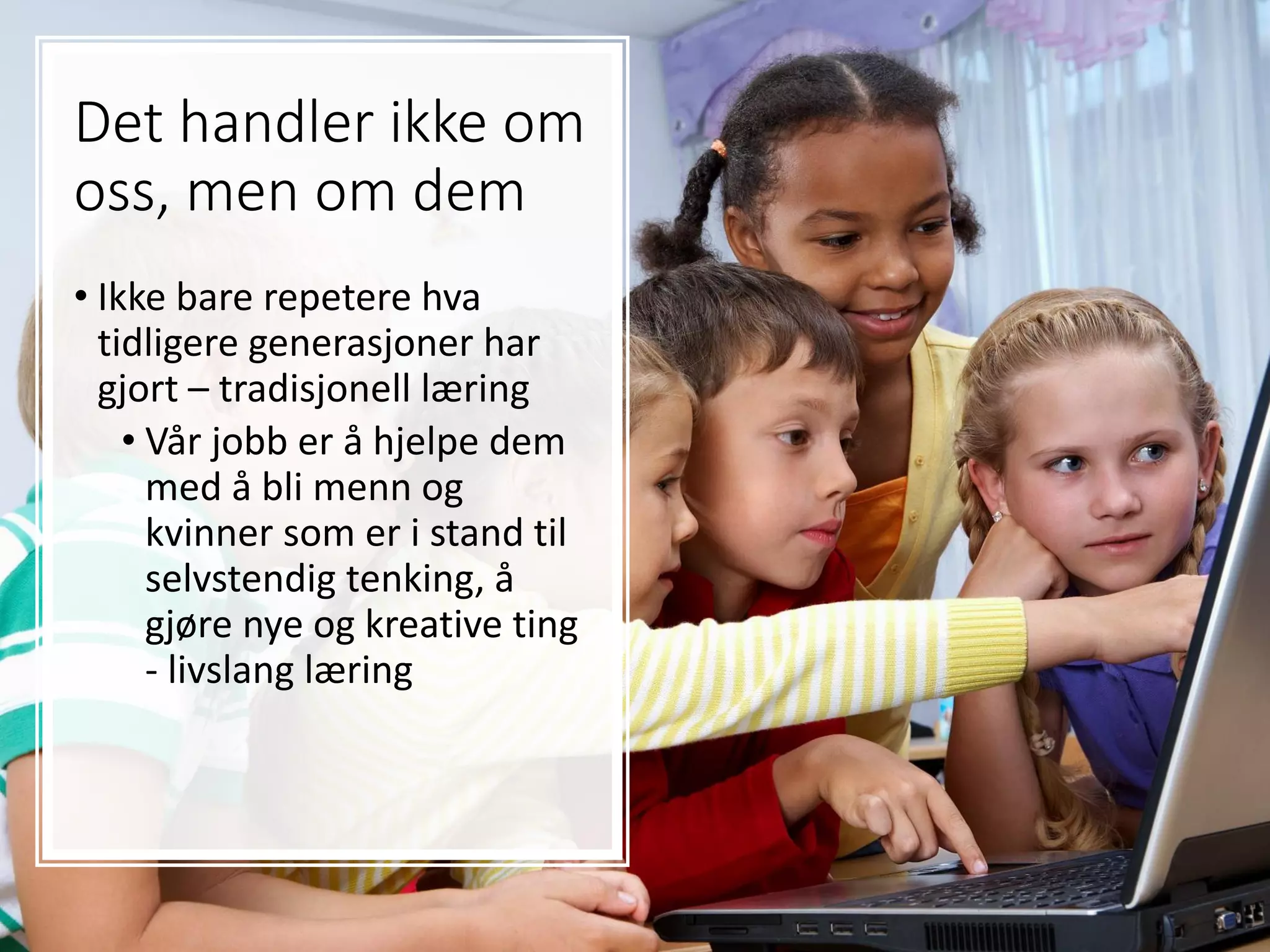 Det handler ikke om
oss, men om dem
• Ikke bare repetere hva
tidligere generasjoner har
gjort – tradisjonell læring
• Vår jobb er å hjelpe dem
med å bli menn og
kvinner som er i stand til
selvstendig tenking, å
gjøre nye og kreative ting
- livslang læring
 