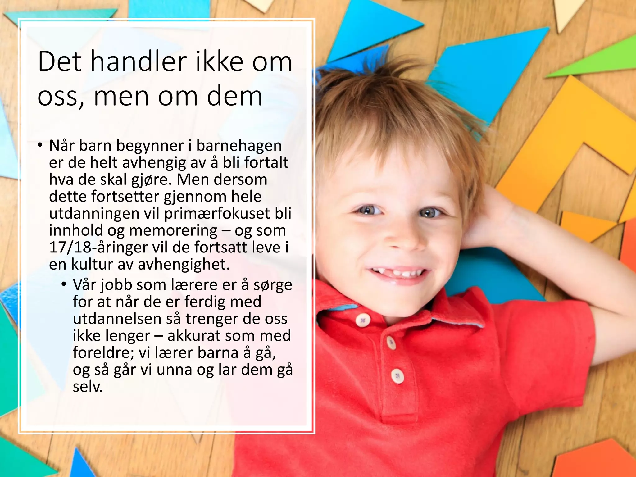 Det handler ikke om
oss, men om dem
• Når barn begynner i barnehagen
er de helt avhengig av å bli fortalt
hva de skal gjøre. Men dersom
dette fortsetter gjennom hele
utdanningen vil primærfokuset bli
innhold og memorering – og som
17/18-åringer vil de fortsatt leve i
en kultur av avhengighet.
• Vår jobb som lærere er å sørge
for at når de er ferdig med
utdannelsen så trenger de oss
ikke lenger – akkurat som med
foreldre; vi lærer barna å gå,
og så går vi unna og lar dem gå
selv.
 