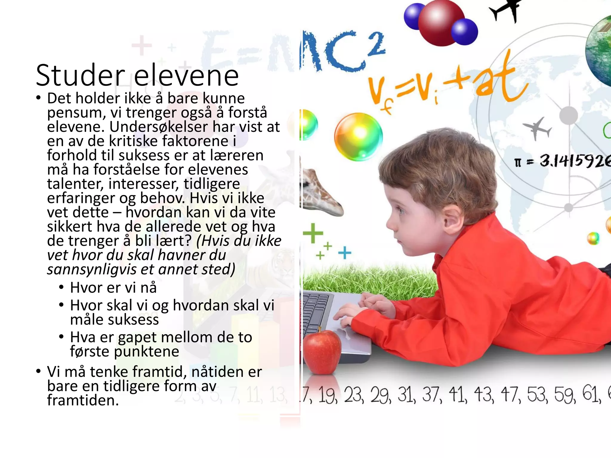Studer elevene
• Det holder ikke å bare kunne
pensum, vi trenger også å forstå
elevene. Undersøkelser har vist at
en av de kritiske faktorene i
forhold til suksess er at læreren
må ha forståelse for elevenes
talenter, interesser, tidligere
erfaringer og behov. Hvis vi ikke
vet dette – hvordan kan vi da vite
sikkert hva de allerede vet og hva
de trenger å bli lært? (Hvis du ikke
vet hvor du skal havner du
sannsynligvis et annet sted)
• Hvor er vi nå
• Hvor skal vi og hvordan skal vi
måle suksess
• Hva er gapet mellom de to
første punktene
• Vi må tenke framtid, nåtiden er
bare en tidligere form av
framtiden.
 