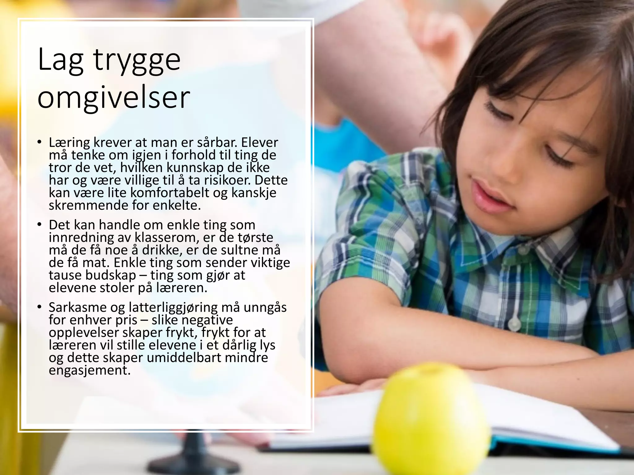 Lag trygge
omgivelser
• Læring krever at man er sårbar. Elever
må tenke om igjen i forhold til ting de
tror de vet, hvilken kunnskap de ikke
har og være villige til å ta risikoer. Dette
kan være lite komfortabelt og kanskje
skremmende for enkelte.
• Det kan handle om enkle ting som
innredning av klasserom, er de tørste
må de få noe å drikke, er de sultne må
de få mat. Enkle ting som sender viktige
tause budskap – ting som gjør at
elevene stoler på læreren.
• Sarkasme og latterliggjøring må unngås
for enhver pris – slike negative
opplevelser skaper frykt, frykt for at
læreren vil stille elevene i et dårlig lys
og dette skaper umiddelbart mindre
engasjement.
 