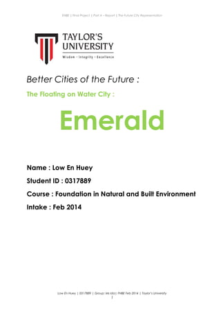 ENBE | Final Project | Part A – Report | The Future City Representation
Better Cities of the Future :
The Floating on Water City :
Emerald
Name : Low En Huey
Student ID : 0317889
Course : Foundation in Natural and Built Environment
Intake : Feb 2014
Low En Huey | 0317889 | Group: Ms Ida| FNBE Feb 2014 | Taylor’s University
1
 