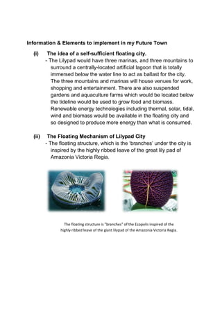 Information & Elements to implement in my Future Town
(i) The idea of a self-sufficient floating city.
- The Lilypad would have three marinas, and three mountains to
surround a centrally-located artificial lagoon that is totally
immersed below the water line to act as ballast for the city.
The three mountains and marinas will house venues for work,
shopping and entertainment. There are also suspended
gardens and aquaculture farms which would be located below
the tideline would be used to grow food and biomass.
Renewable energy technologies including thermal, solar, tidal,
wind and biomass would be available in the floating city and
so designed to produce more energy than what is consumed.
(ii) The Floating Mechanism of Lilypad City
- The floating structure, which is the ‘branches’ under the city is
inspired by the highly ribbed leave of the great lily pad of
Amazonia Victoria Regia.
The floating structure is "branches" of the Ecopolis inspired of the
highly ribbed leave of the giant lilypad of the Amazonia Victoria Regia.
 