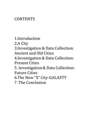CONTENTS
1.Introduction
2.A City
3.Investigation & Data Collection:
Ancient and Old Cities
4.Investigation & Data Collection:
Present Cities
5. Investigation& Data Collection:
Future Cities
6.The New “X” City-GALAXTY
7 .The Conclusion
 