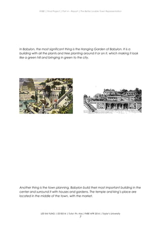 ENBE | Final Project | Part A – Report | The Better Livable Town Representation
In Babylon, the most significant thing is the Hanging Garden of Babylon. It is a
building with all the plants and tree planting around it or on it, which making it look
like a green hill and bringing in green to the city.
Another thing is the town planning, Babylon build their most important building in the
center and surround it with houses and gardens. The temple and king’s place are
located in the middle of the town, with the market.
LEE KAI YUNG | 0318314 | Tutor: Pn. Has| FNBE APR 2014 | Taylor’s University
7
 