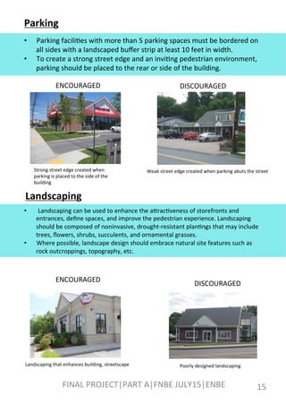 Parking	
  
•  Parking	
  facili[es	
  with	
  more	
  than	
  5	
  parking	
  spaces	
  must	
  be	
  bordered	
  on	
  
all	
  sides	
  with	
  a	
  landscaped	
  buﬀer	
  strip	
  at	
  least	
  10	
  feet	
  in	
  width.	
  
•  To	
  create	
  a	
  strong	
  street	
  edge	
  and	
  an	
  invi[ng	
  pedestrian	
  environment,	
  
parking	
  should	
  be	
  placed	
  to	
  the	
  rear	
  or	
  side	
  of	
  the	
  building.	
  
ENCOURAGED	
   DISCOURAGED	
  
Strong	
  street	
  edge	
  created	
  when	
  
parking	
  is	
  placed	
  to	
  the	
  side	
  of	
  the	
  
building	
  
Weak	
  street	
  edge	
  created	
  when	
  parking	
  abuts	
  the	
  street	
  
Landscaping	
  
•  	
  Landscaping	
  can	
  be	
  used	
  to	
  enhance	
  the	
  afrac[veness	
  of	
  storefronts	
  and	
  
entrances,	
  deﬁne	
  spaces,	
  and	
  improve	
  the	
  pedestrian	
  experience.	
  Landscaping	
  
should	
  be	
  composed	
  of	
  noninvasive,	
  drought-­‐resistant	
  plan[ngs	
  that	
  may	
  include	
  
trees,	
  ﬂowers,	
  shrubs,	
  succulents,	
  and	
  ornamental	
  grasses.	
  
•  Where	
  possible,	
  landscape	
  design	
  should	
  embrace	
  natural	
  site	
  features	
  such	
  as	
  
rock	
  outcroppings,	
  topography,	
  etc.	
  
ENCOURAGED	
  
DISCOURAGED	
  
Landscaping	
  that	
  enhances	
  building,	
  streetscape	
   Poorly	
  designed	
  landscaping	
  
FINAL	
  PROJECT|PART	
  A|FNBE	
  JULY15|ENBE	
   15	
  
 