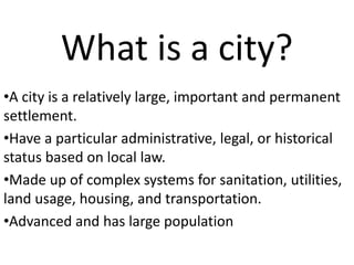 What is a city?
•A city is a relatively large, important and permanent
settlement.
•Have a particular administrative, legal, or historical
status based on local law.
•Made up of complex systems for sanitation, utilities,
land usage, housing, and transportation.
•Advanced and has large population
 